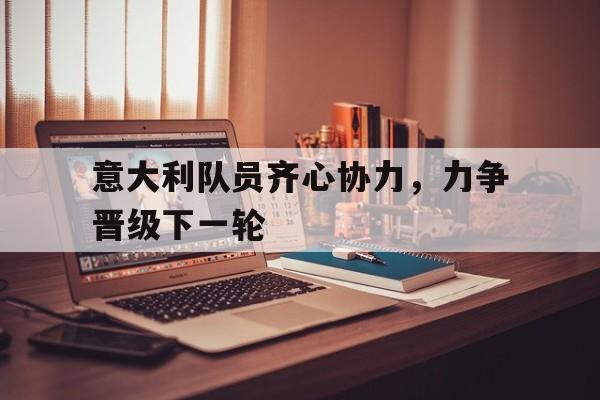 关于意大利队员齐心协力，力争晋级下一轮的信息